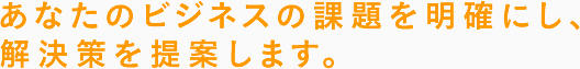 あなたのビジネスの課題を明確にし、解決策を提案します。