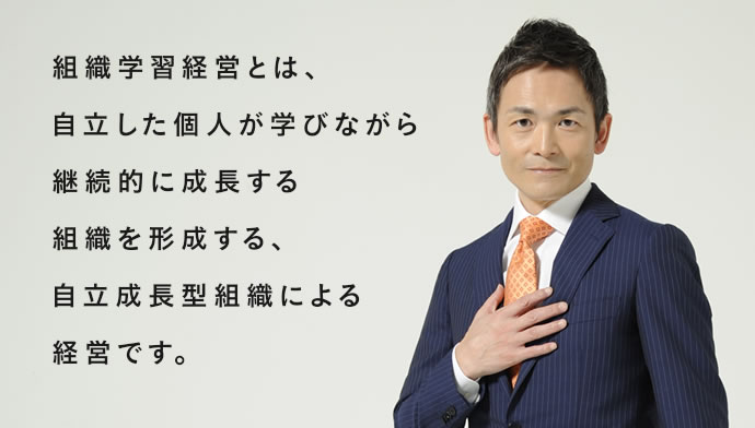 組織学習経営とは、自立した個人が学びながら
継続的に成長する組織を形成する、自立成長型組織による経営です。